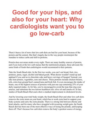 Good for your hips, and
also for your heart: Why
cardiologists want you to
go low-carb
There’s been a lot of news that low carb diets are bad for your heart, because of the
protein and fat content. But that’s largely due to the way people misinterpret the
mandate to reduce carbs and shift to proteins.
Protein does not mean steaks every night. There are many healthy sources of protein,
and if you look at the low carb menus that the nutritionists prepare, these advocate the
same kinds of foods that cardiologists would recommend to their patients.
Take the South Beach diet. In the first two weeks, you can’t eat bread, fruit, rice,
potatoes, pasta, sugar, alcohol and baked goods. What doctor wouldn’t stand up and
applaud if you said no to chocolate cake and heavy servings of lasagna? Instead, you
take lean protein, vegetables, nuts and cheese. These proteins include chicken breasts,
tofu, extra lean ground beef, canned tuna and fresh fish. It even encourages the intake of
beans, one of the highest sources of proteins with just one cup containing 25% of your
daily required intake. As for fats, you’re encouraged to avoid the type that clog your
arteries, and substitute the two known healthiest oils: olive oil and canola oil. In fact,
studies of South Beach Diet users show a marked improvement in cholesterol levels.
And by lowering your total body weight, the South Beach Diet and other low carb diets
removes the extra strain on your heart, which has to work extra hard to support your
body systems and carry the extra pounds. There is a strong link between obesity and
heart attacks, and for many who have struggled with recurring weight gain, the South
Beach diet has been one of the most effective ways of losing the pounds, and keeping
them off. That’s because low carb diets remove the body’s quickest source of energy,
 
