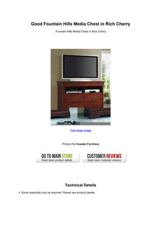 Good Fountain Hills Media Chest in Rich Cherry
                          Fountain Hills Media Chest in Rich Cherry




                                      View large image




                               Product By Coaster Furniture




                                  Technical Details
Some assembly may be required. Please see product details.
 