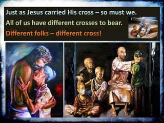 Just as Jesus carried His cross – so must we.
All of us have different crosses to bear.
Different folks – different cross!
 