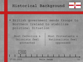 • British government sends troops to
• Textmasterformate durch Klicken
  Northern Ireland to stabilize
  bearbeiten
  political Situation
   – Zweite Ebene
   Most Catholics &            Most Protestants &
     • Dritte feel
    Unionists Ebene            Nationalists feel
       protected
        – Vierte Ebene             oppressed

              » Fünfte Ebene
       1969


17.01.2012             Felix Dengg              11
 