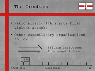 • Nationalistic IRA starts first
• Textmasterformate durch Klicken
  violent attacks
  bearbeiten
• Other paramilitary organizations
   – Zweite Ebene
  follow
      • Dritte Ebene
                        Britain introduces
         – Vierte Ebene
                        Internment Policy
              » Fünfte Ebene
       1970


17.01.2012             Felix Dengg           12
 