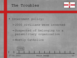 • Internment policy:
• Textmasterformate durch Klicken
  bearbeiten
   – 2000 civilians were interned
   – Zweite Ebene belonging to a
     Suspected of
     paramilitary organization
      • Dritte Ebene
   – Mostly Catholics
        – Vierte Ebene

              » Fünfte Ebene
       1970


17.01.2012             Felix Dengg   13
 