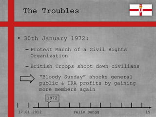 • 30th January 1972:
• Textmasterformate durch Klicken
  bearbeiten
   – Protest March of a Civil Rights
     Organization
   – Zweite Ebene
   – British Troops shoot down civilians
      • Dritte Ebene
         “Bloody Sunday” shocks general
          – Vierte
         public &Ebene profits by gaining
                    IRA
         more Fünfte Ebene
             »
                members again
             1972


17.01.2012          Felix Dengg             15
 