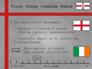 • The Anglo-Irish Agreement:
• Textmasterformate durch Klicken
   – England &
  bearbeiten Ireland to accept
     SDLP as Catholic representative
   – Zweite Ebene
   – Ireland’s impact on NI policy was
     strengthened
      • Dritte Ebene
         Move against militants
         – Vierte Ebene
         and towards nationalists
             » Fünfte Ebene
                 1985


17.01.2012            Felix Dengg        16
 