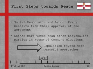 • Social Democratic and Labour Party
• Textmasterformate approvalKlicken
  benefits from their durch of the
  bearbeiten
  Agreement

   – Zweite Ebene
• Gained more votes than other nationalist
  parties in House of Commons elections
      • Dritte Ebene
                      Population favors more
         – Vierte Ebene
                      peaceful approaches
             » Fünfte Ebene
                     1987


17.01.2012            Felix Dengg          18
 