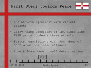 • IRA Answers agreement with violent
• Textmasterformate durch Klicken
  attacks
  bearbeiten
• Gerry Adams President of IRA close SINN
   – Zweite condemns these attacks
  FEIN party Ebene

• Starts negotiations with John Hume of
     • Dritte Ebene
  SDLP → Nationalistic alliance
         – Vierte Ebene
• Hume & Adams demand self determination
             » Fünfte Ebene
                     1987


17.01.2012            Felix Dengg           19
 