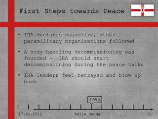 • IRA declares ceasefire, other
• paramilitary organizations followed
  Textmasterformate durch Klicken
• bearbeiten
  A body handling decommissioning was
  founded → IRA should start
   – Zweite Ebene
  decommissioning during the peace talks

• IRA • leaders Ebene betrayed and blow up
        Dritte feel
  bomb – Vierte Ebene

             » Fünfte Ebene
                              1994


17.01.2012            Felix Dengg            21
 