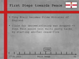 • Tony Blair becomes Prime Minister of
• England
  Textmasterformate durch Klicken
• bearbeiten
  Claim for decommissioning was dropped ->
  Sinn Fein could join multi party talks
   – starting another cease-fire
  by Zweite Ebene
      • Dritte Ebene
         – Vierte Ebene

             » Fünfte Ebene
                              1996


17.01.2012            Felix Dengg        22
 
