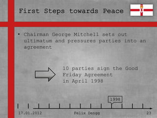 • Chairman George Mitchell sets out
• ultimatum and pressures parties into an
  Textmasterformate durch Klicken
  agreement
  bearbeiten
   – Zweite Ebene
                  10 parties sign the Good
      • Dritte Ebene
                  Friday Agreement
         – Vierte in April 1998
                  Ebene

             » Fünfte Ebene
                                    1998


17.01.2012            Felix Dengg            23
 