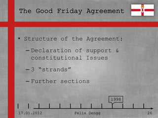 • Structure of the Agreement:
• Textmasterformate durch Klicken
  bearbeiten
   – Declaration of support &
     constitutional Issues
   – Zweite Ebene
   – 3 “strands”
      • Dritte Ebene
   – Further sections
        – Vierte Ebene

             » Fünfte Ebene
                                    1998


17.01.2012            Felix Dengg          26
 