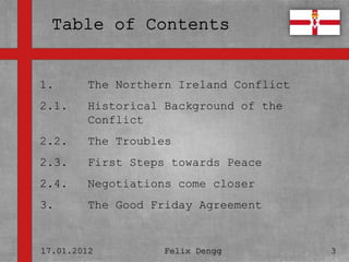 1.       The Northern Ireland Conflict
• Textmasterformate durch Klicken
2.1.  Historical Background of the
  bearbeiten
         Conflict
   –
2.2. ZweiteTroubles
       The Ebene
2.3. • Dritte Steps towards Peace
        First Ebene
2.4.     Negotiations come closer
          – Vierte Ebene

3.       The » Good Friday Agreement
               Fünfte Ebene



17.01.2012          Felix Dengg          3
 