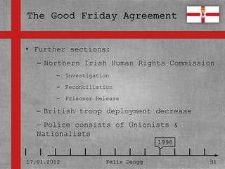 • Further sections:
• Textmasterformate durch Klicken
   – Northern Irish Human Rights Commission
  bearbeiten
        – Investigation

   – Zweite Ebene
       – Reconciliation

         – Prisoner Release
      • Dritte Ebene
     British troop deployment decrease
         – Vierte Ebene
     Police consists of Unionists &
           » Fünfte Ebene
   Nationalists
                                     1998


17.01.2012             Felix Dengg          31
 