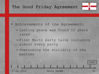 • Achievements of the Agreement:
• Textmasterformate durch Klicken
   – Lasting peace was found 10 years
  bearbeiten
     later
   – Zweite Ebene
   – First Multi party talks including
     almost every party
      • Dritte Ebene
   – Overcoming the stolidity of the
        – Vierte Ebene
     parties
             » Fünfte Ebene
                                        2007


17.01.2012            Felix Dengg         33
 