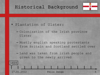 • Plantation of Ulster:
• Textmasterformate durch Klicken
  bearbeiten
   – Colonization of the Irish province
       Ulster
   – Zweite Ebene
   – Mostly english speaking protestants
      • Dritte Ebene
     from Britain and Scotland settled over
        – was taken
   – Land Vierte Ebene from irish people and
     given » Fünfte newly arrived
            to the Ebene
1609


17.01.2012         Felix Dengg                 6
 