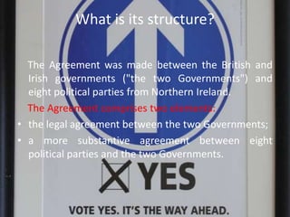 What is its structure?
The Agreement was made between the British and
Irish governments ("the two Governments") and
eight political parties from Northern Ireland.
The Agreement comprises two elements:
• the legal agreement between the two Governments;
• a more substantive agreement between eight
political parties and the two Governments.
 