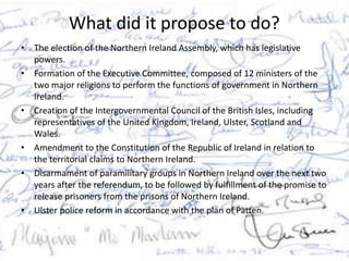 What did it propose to do?
• The election of the Northern Ireland Assembly, which has legislative
powers.
• Formation of the Executive Committee, composed of 12 ministers of the
two major religions to perform the functions of government in Northern
Ireland.
• Creation of the Intergovernmental Council of the British Isles, including
representatives of the United Kingdom, Ireland, Ulster, Scotland and
Wales.
• Amendment to the Constitution of the Republic of Ireland in relation to
the territorial claims to Northern Ireland.
• Disarmament of paramilitary groups in Northern Ireland over the next two
years after the referendum, to be followed by fulfillment of the promise to
release prisoners from the prisons of Northern Ireland.
• Ulster police reform in accordance with the plan of Patten.
 