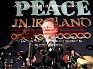 What is the status of Northern Ireland?
The agreement reached was that Northern Ireland would
remain part of the United Kingdom until a majority of the
people of Northern Ireland and of the Republic of Ireland
wished otherwise. Should that happen, then the British and
Irish governments are under "a binding obligation" to
implement that choice.
 