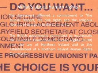 What’s about human rights?
The Agreement affirmed a commitment to "the
mutual respect, the civil rights and the religious
liberties of everyone in the community".
The British government committed to incorporate
the European Convention of Human Rights (ECHR)
into the law of Northern Ireland and to the
establishment of a Northern Ireland Human Rights
Commission.
 