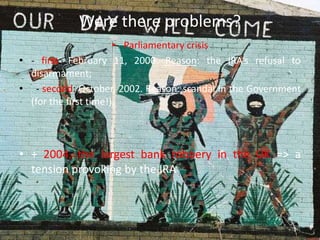 Were there problems?
• Parliamentary crisis
• - first: February 11, 2000. Reason: the IRA’s refusal to
disarmament;
• - second: October, 2002. Reason: scandal in the Government
(for the first time!);
• + 2004, the largest bank robbery in the UK => a
tension provoking by the IRA
 