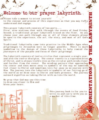 Welcome to our prayer labyrinth.




                                                                          An Orientation to the Labyrinth
Please take a moment to orient yourself
to the concept and process of this experience so that you may fully
understand and engage.

This prayer labyrinth consists of two parts.......
First, nine stations that walk through the events of Good Friday.
Second, a traditional prayer labyrinth traced on the floor. As you
choose your own path through any or all of these elements please
be open to the experience, the art, the story, and most of all God’s
Spirit.

Traditional labyrinths came into practice in the Middle Ages when
pilgrimages to Jerusalem were no longer possible.     There is much
symbolism in the design of these labyrinths to help remind the
journeyers of the purpose and focus of their pilgrimage.

The labyrinth consists of twelve circles that represent a single year,
and also the twelve disciples. The center rosette is a representation
of Christ, and is always visible even as the circular path winds closer
and farther from the center. The winding pattern that approaches
the center and then moves away is symbolic of the way we sometime
feel closer to Christ and sometimes very far away as we journey with
Him. The journey into the labyrinth is symbolic of our letting go of
the world as we draw near to Christ and God’s presence. The journey
outward signifies us taking Christ with us into the world.

We pray that God may use this time
to draw you closer to Him and
bless your heart.


                                      This journey book is for you to
                                      write in and carry with you as
                                      a marker of this time.
 