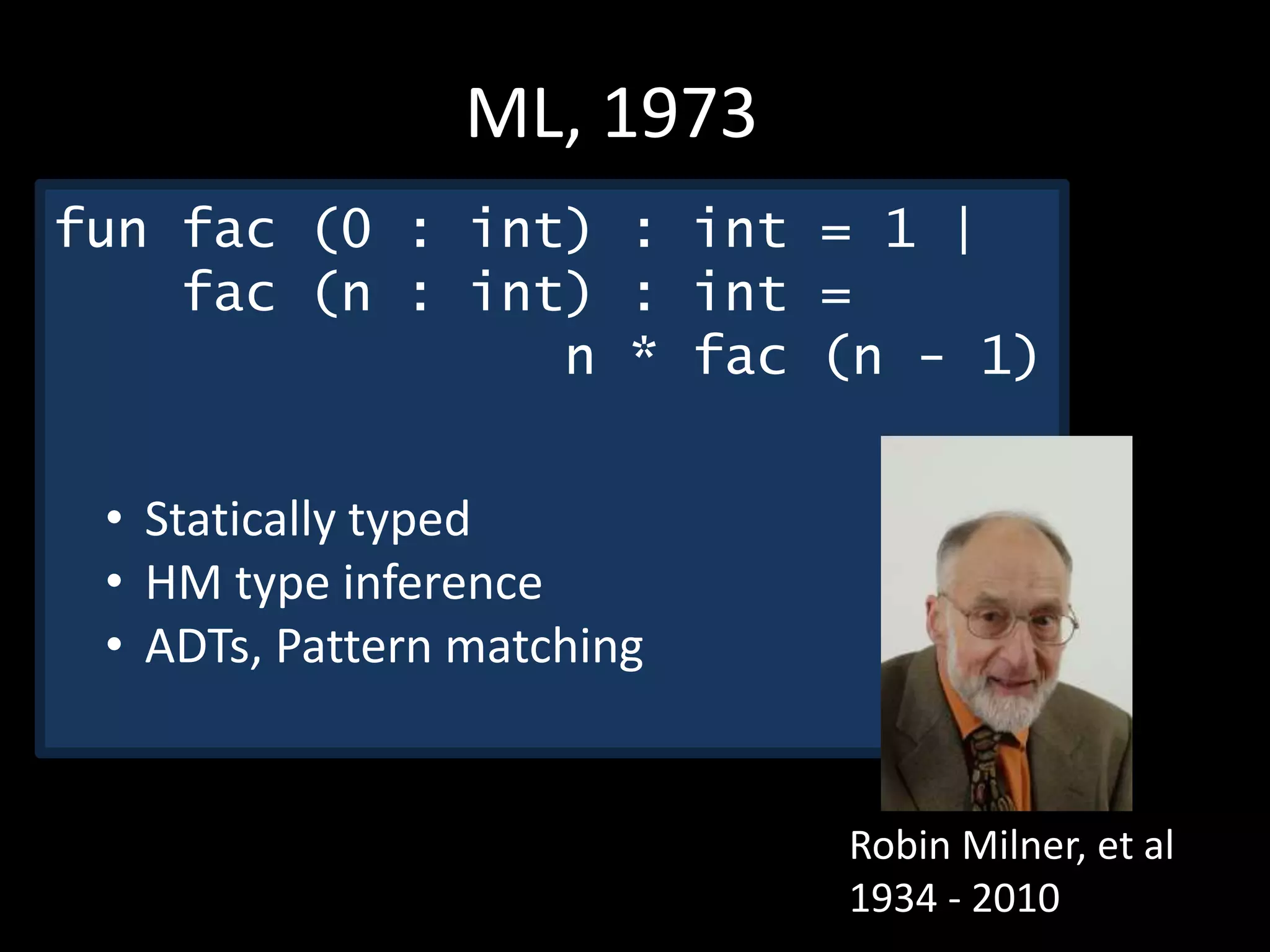 Robin Milner, et al
1934 - 2010
ML, 1973
fun fac (0 : int) : int = 1 |
fac (n : int) : int =
n * fac (n - 1)
• Statically typed
• HM type inference
• ADTs, Pattern matching
 