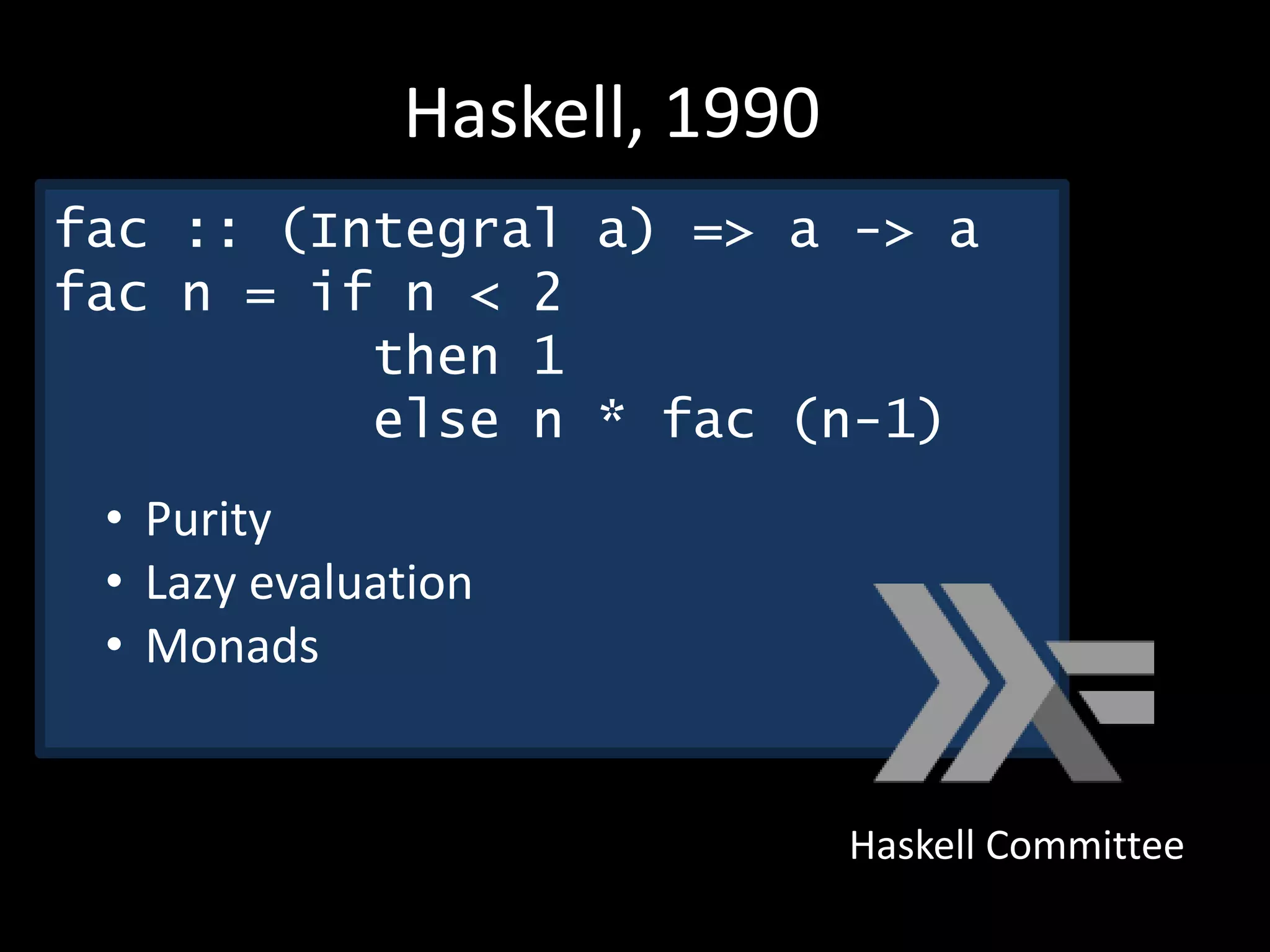 Haskell Committee
Haskell, 1990
fac :: (Integral a) => a -> a
fac n = if n < 2
then 1
else n * fac (n-1)
• Purity
• Lazy evaluation
• Monads
 