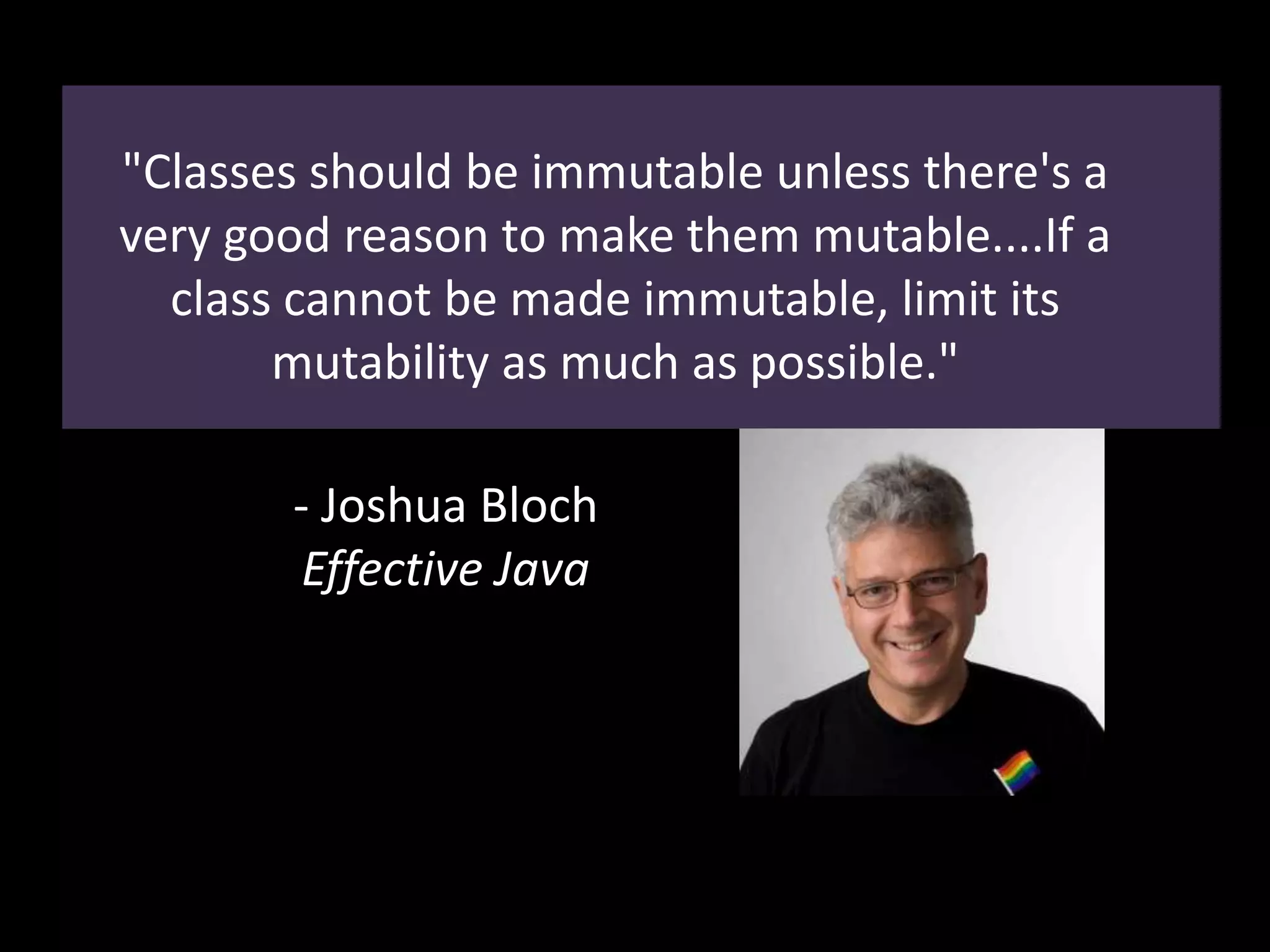"Classes should be immutable unless there's a
very good reason to make them mutable....If a
class cannot be made immutable, limit its
mutability as much as possible."
- Joshua Bloch
Effective Java
 