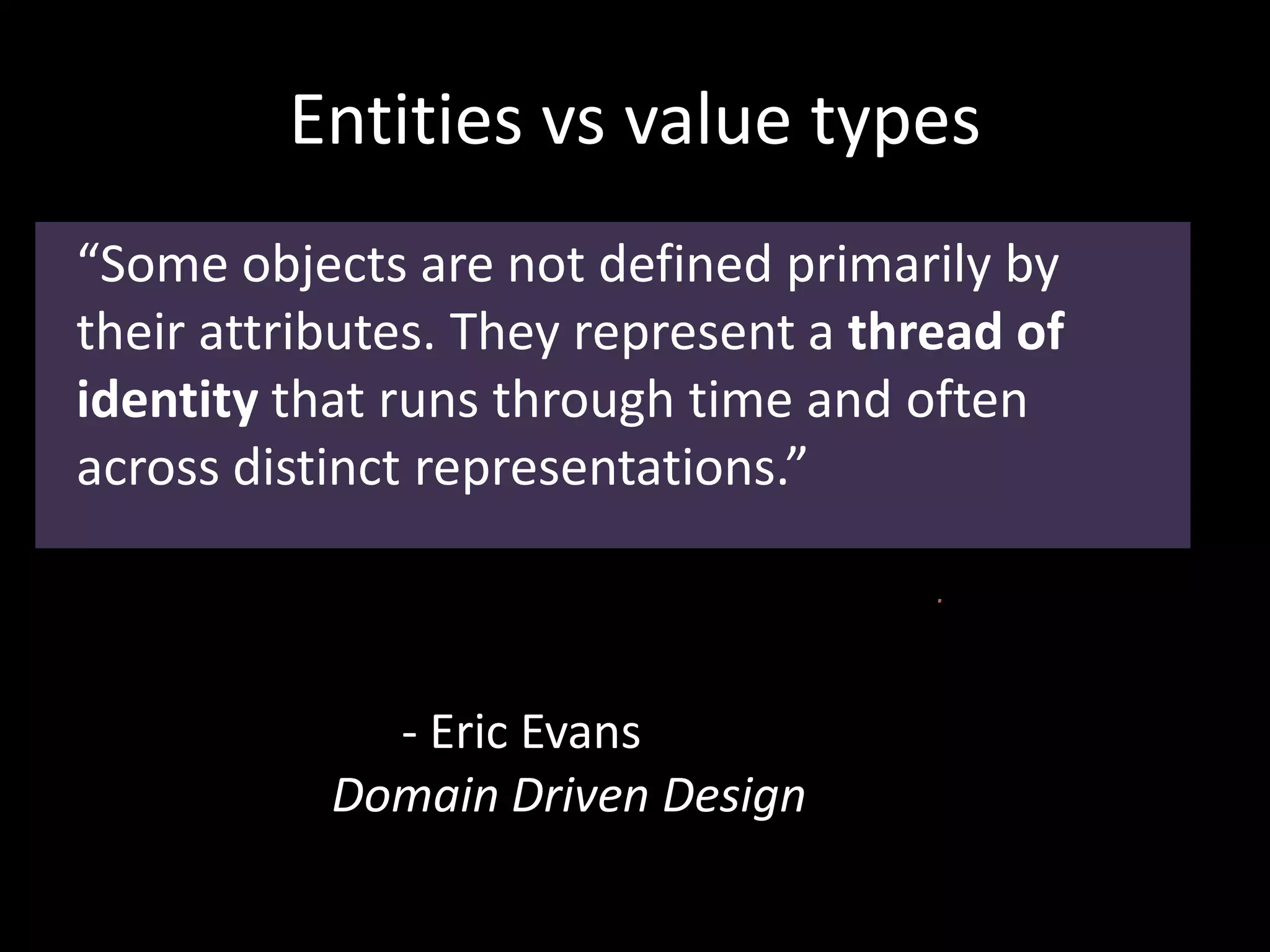Entities vs value types
“Some objects are not defined primarily by
their attributes. They represent a thread of
identity that runs through time and often
across distinct representations.”
- Eric Evans
Domain Driven Design
 