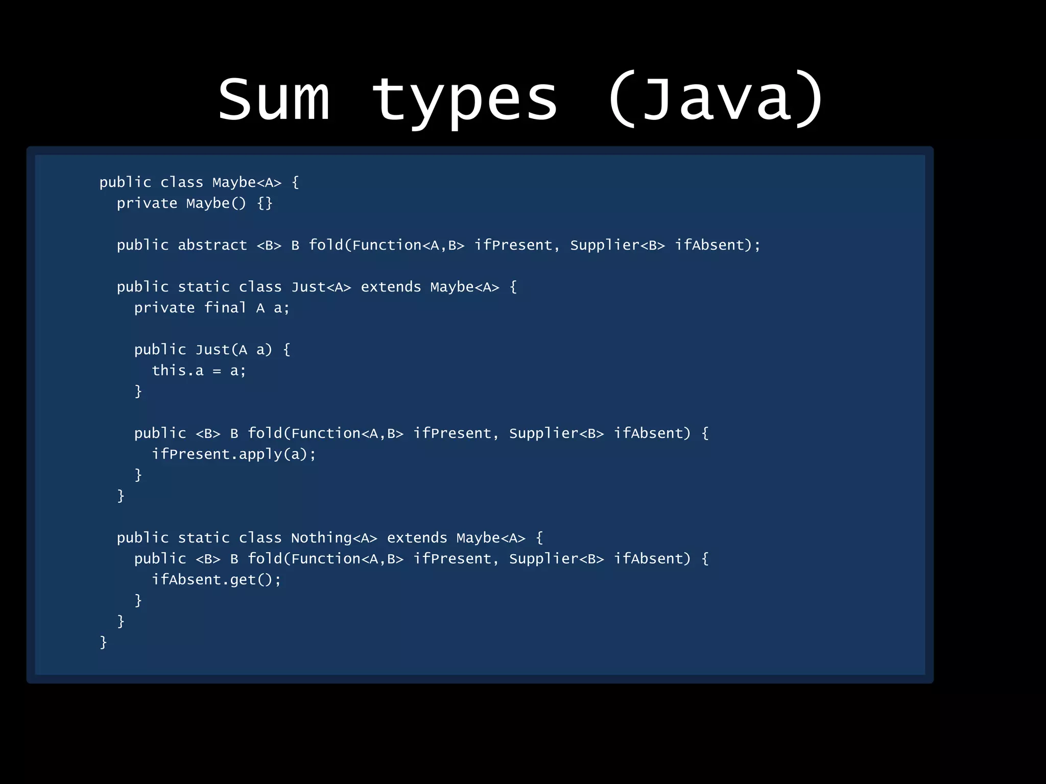 Sum types (Java)
public class Maybe<A> {
private Maybe() {}
public abstract <B> B fold(Function<A,B> ifPresent, Supplier<B> ifAbsent);
public static class Just<A> extends Maybe<A> {
private final A a;
public Just(A a) {
this.a = a;
}
public <B> B fold(Function<A,B> ifPresent, Supplier<B> ifAbsent) {
ifPresent.apply(a);
}
}
public static class Nothing<A> extends Maybe<A> {
public <B> B fold(Function<A,B> ifPresent, Supplier<B> ifAbsent) {
ifAbsent.get();
}
}
}
 