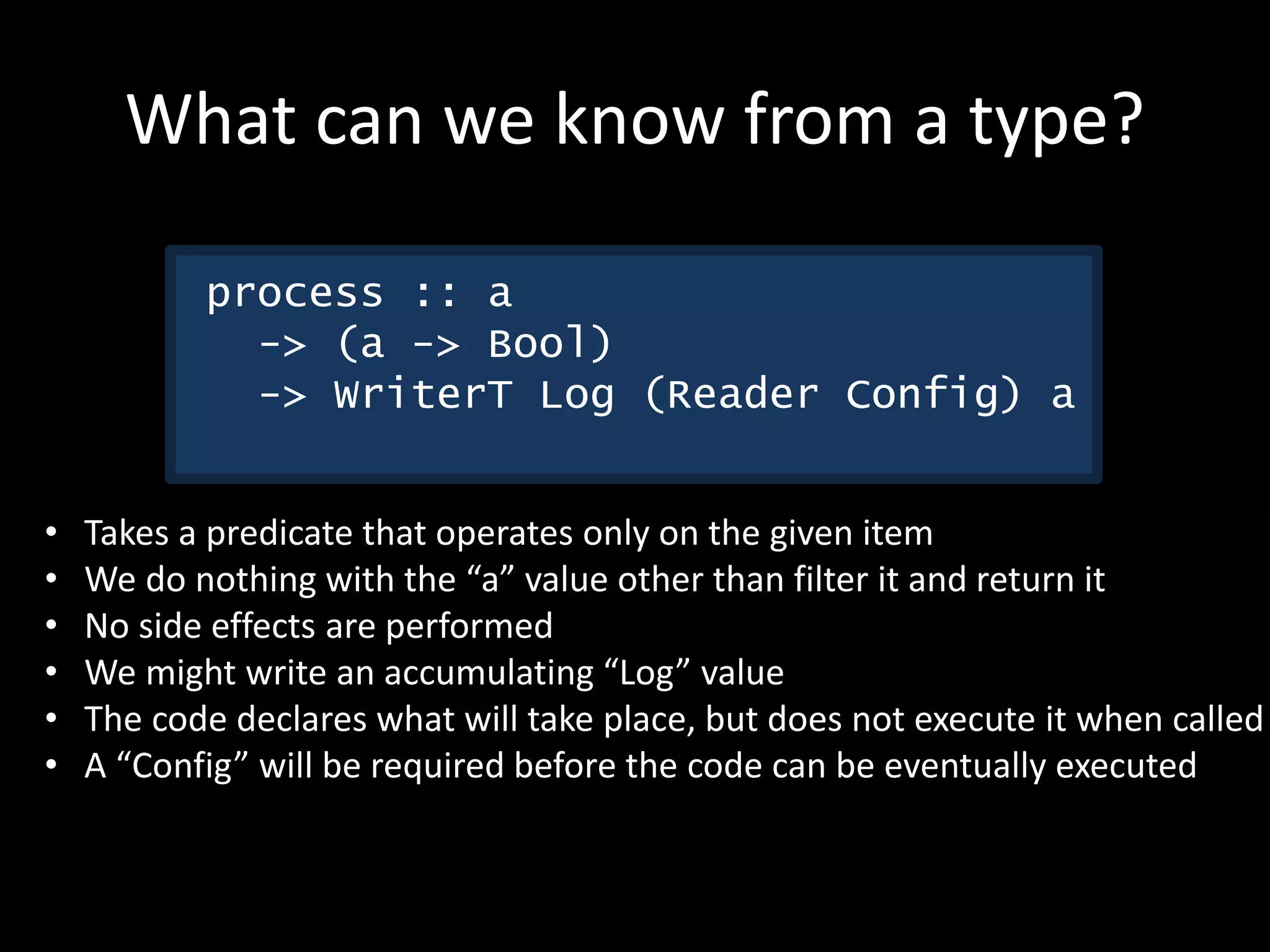 What can we know from a type?
process :: a
-> (a -> Bool)
-> WriterT Log (Reader Config) a
• Takes a predicate that operates only on the given item
• We do nothing with the “a” value other than filter it and return it
• No side effects are performed
• We might write an accumulating “Log” value
• The code declares what will take place, but does not execute it when called
• A “Config” will be required before the code can be eventually executed
 