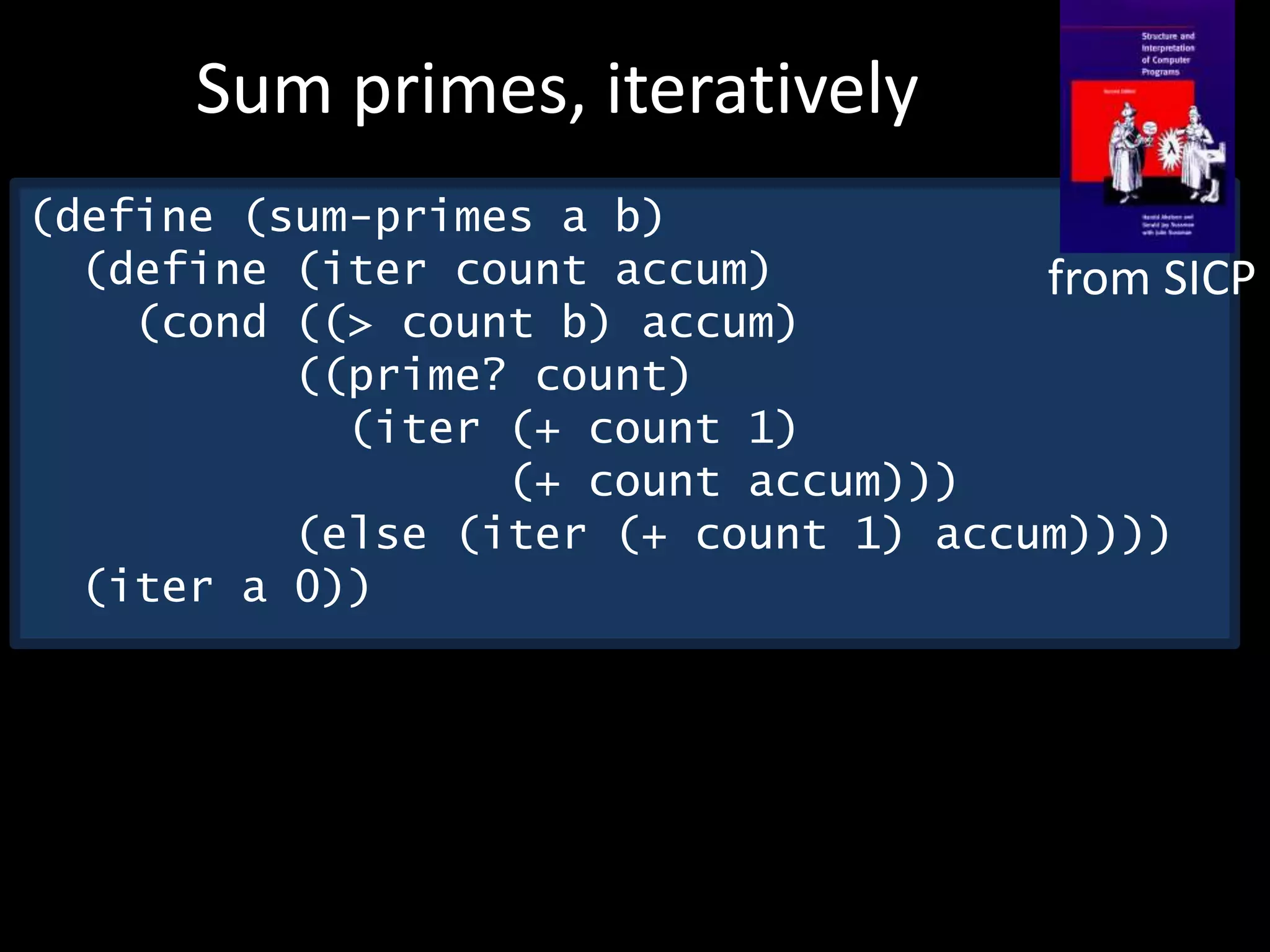(define (sum-primes a b)
(define (iter count accum)
(cond ((> count b) accum)
((prime? count)
(iter (+ count 1)
(+ count accum)))
(else (iter (+ count 1) accum))))
(iter a 0))
Sum primes, iteratively
from SICP
 