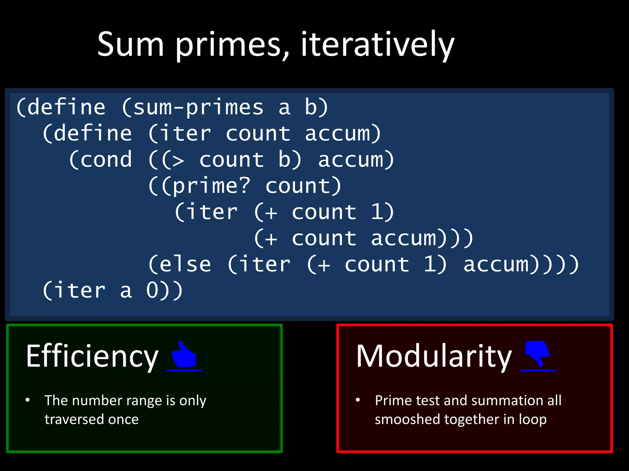 (define (sum-primes a b)
(define (iter count accum)
(cond ((> count b) accum)
((prime? count)
(iter (+ count 1)
(+ count accum)))
(else (iter (+ count 1) accum))))
(iter a 0))
Sum primes, iteratively
Efficiency 👍
• The number range is only
traversed once
Modularity 👎
• Prime test and summation all
smooshed together in loop
 