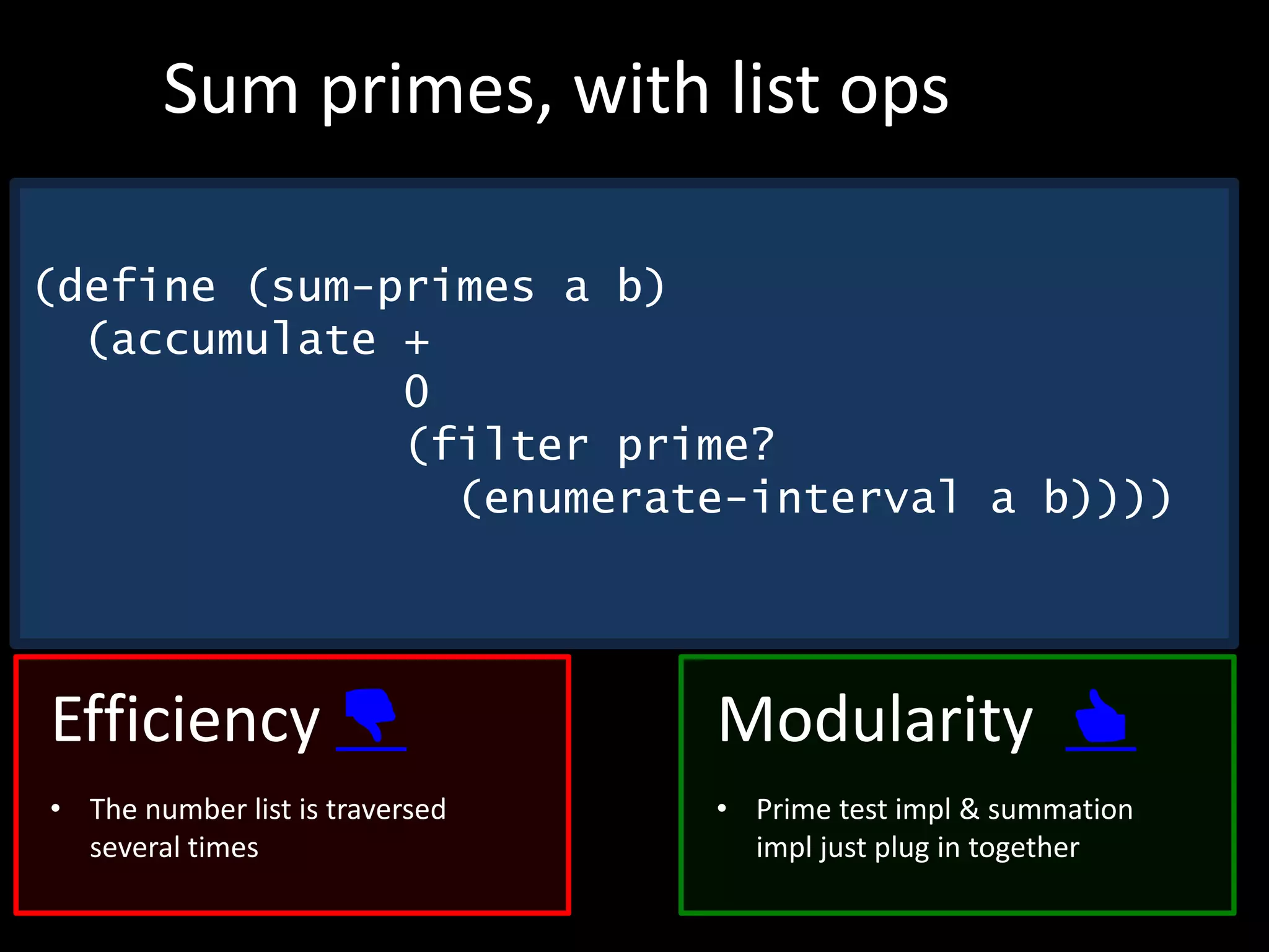 (define (sum-primes a b)
(accumulate +
0
(filter prime?
(enumerate-interval a b))))
Sum primes, with list ops
Efficiency 👎
• The number list is traversed
several times
Modularity 👍
• Prime test impl & summation
impl just plug in together
 