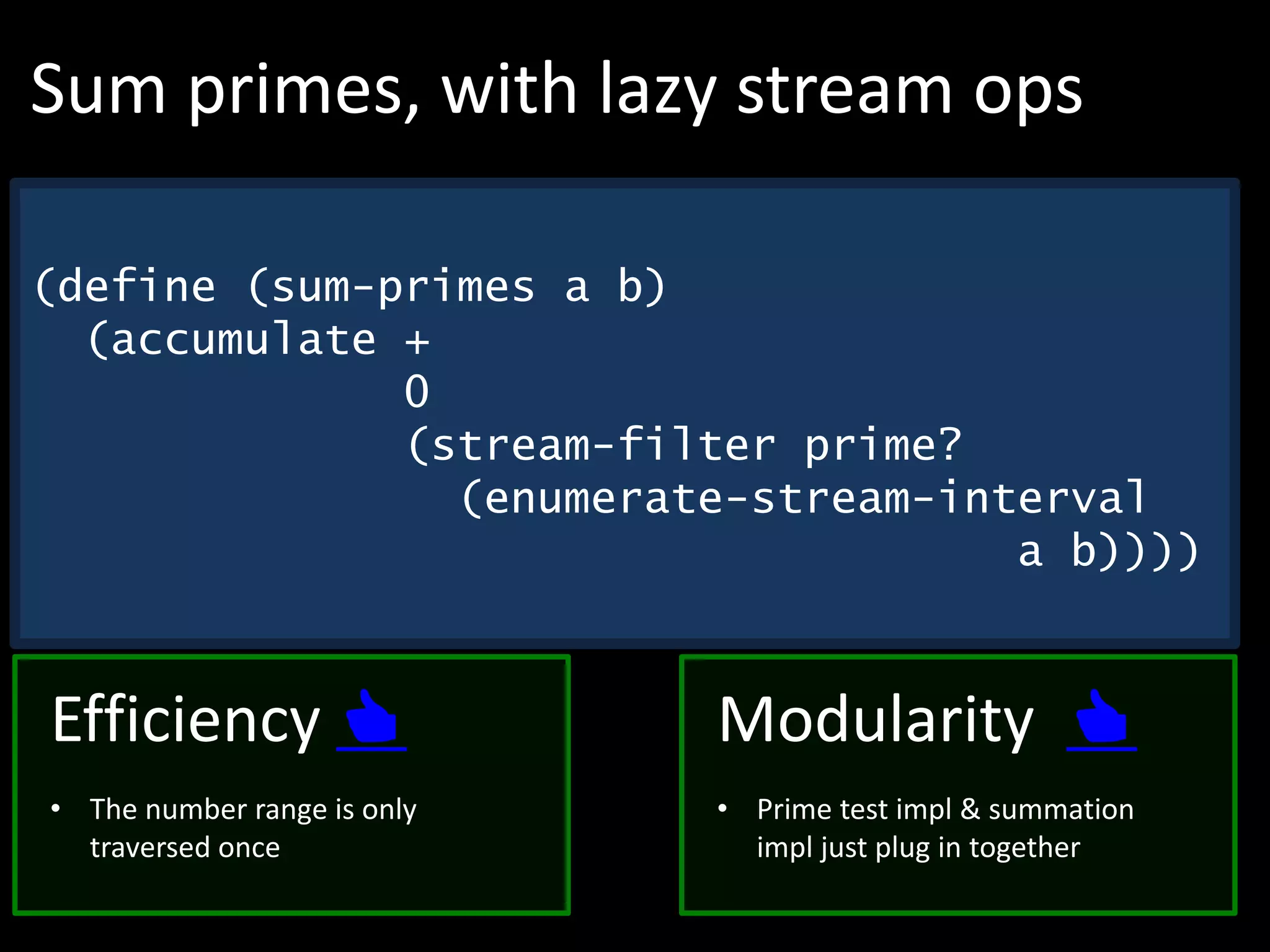 (define (sum-primes a b)
(accumulate +
0
(stream-filter prime?
(enumerate-stream-interval
a b))))
Sum primes, with lazy stream ops
Modularity 👍
• Prime test impl & summation
impl just plug in together
Efficiency 👍
• The number range is only
traversed once
 