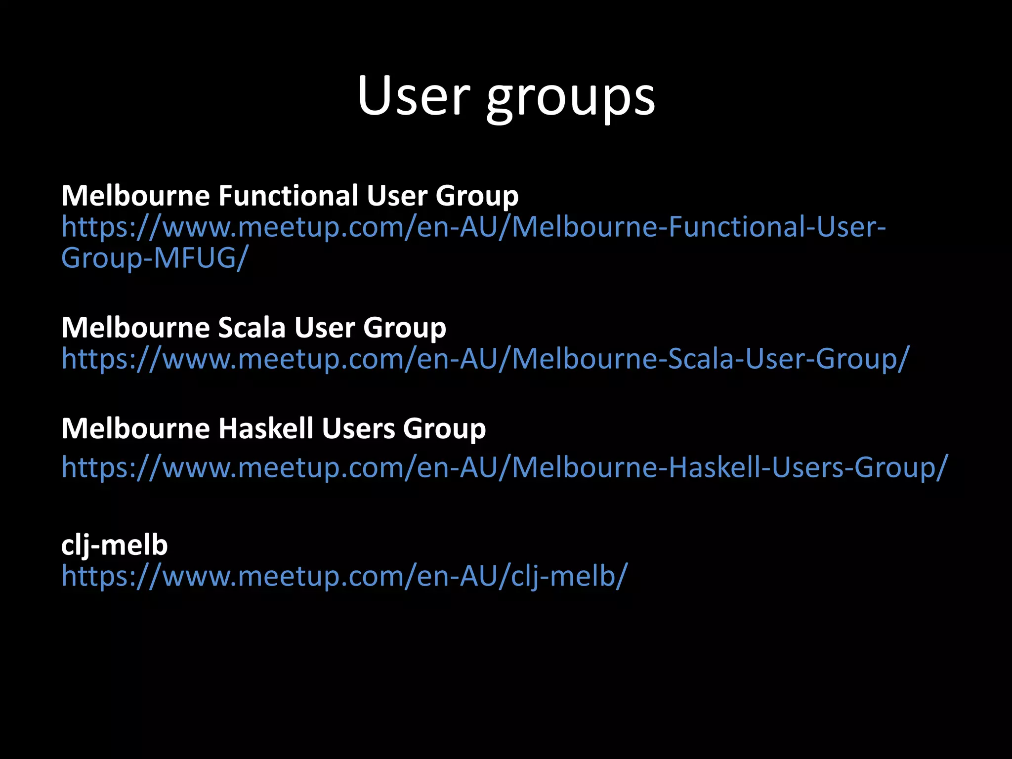 User groups
Melbourne Functional User Group
https://www.meetup.com/en-AU/Melbourne-Functional-User-
Group-MFUG/
Melbourne Scala User Group
https://www.meetup.com/en-AU/Melbourne-Scala-User-Group/
Melbourne Haskell Users Group
https://www.meetup.com/en-AU/Melbourne-Haskell-Users-Group/
clj-melb
https://www.meetup.com/en-AU/clj-melb/
 