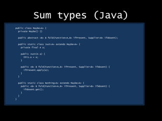 Sum types (Java)
public class Maybe<A> {
private Maybe() {}
public abstract <B> B fold(Function<A,B> ifPresent, Supplier<B> ifAbsent);
public static class Just<A> extends Maybe<A> {
private final A a;
public Just(A a) {
this.a = a;
}
public <B> B fold(Function<A,B> ifPresent, Supplier<B> ifAbsent) {
ifPresent.apply(a);
}
}
public static class Nothing<A> extends Maybe<A> {
public <B> B fold(Function<A,B> ifPresent, Supplier<B> ifAbsent) {
ifAbsent.get();
}
}
}
 