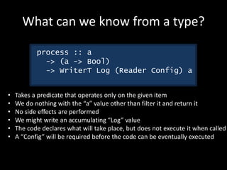 What can we know from a type?
process :: a
-> (a -> Bool)
-> WriterT Log (Reader Config) a
• Takes a predicate that operates only on the given item
• We do nothing with the “a” value other than filter it and return it
• No side effects are performed
• We might write an accumulating “Log” value
• The code declares what will take place, but does not execute it when called
• A “Config” will be required before the code can be eventually executed
 