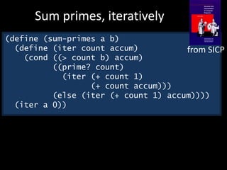 (define (sum-primes a b)
(define (iter count accum)
(cond ((> count b) accum)
((prime? count)
(iter (+ count 1)
(+ count accum)))
(else (iter (+ count 1) accum))))
(iter a 0))
Sum primes, iteratively
from SICP
 