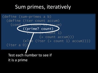 (define (sum-primes a b)
(define (iter count accum)
(cond ((> count b) accum)
((prime? count)
(iter (+ count 1)
(+ count accum)))
(else (iter (+ count 1) accum))))
(iter a 0))
Sum primes, iteratively
Test each number to see if
it is a prime
 
