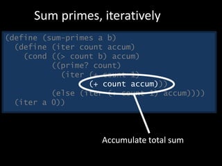 (define (sum-primes a b)
(define (iter count accum)
(cond ((> count b) accum)
((prime? count)
(iter (+ count 1)
(+ count accum)))
(else (iter (+ count 1) accum))))
(iter a 0))
Sum primes, iteratively
Accumulate total sum
 