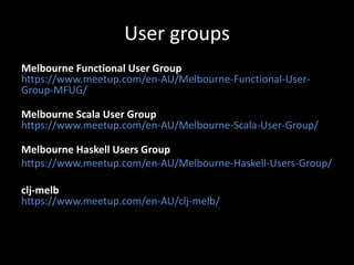 User groups
Melbourne Functional User Group
https://www.meetup.com/en-AU/Melbourne-Functional-User-
Group-MFUG/
Melbourne Scala User Group
https://www.meetup.com/en-AU/Melbourne-Scala-User-Group/
Melbourne Haskell Users Group
https://www.meetup.com/en-AU/Melbourne-Haskell-Users-Group/
clj-melb
https://www.meetup.com/en-AU/clj-melb/
 
