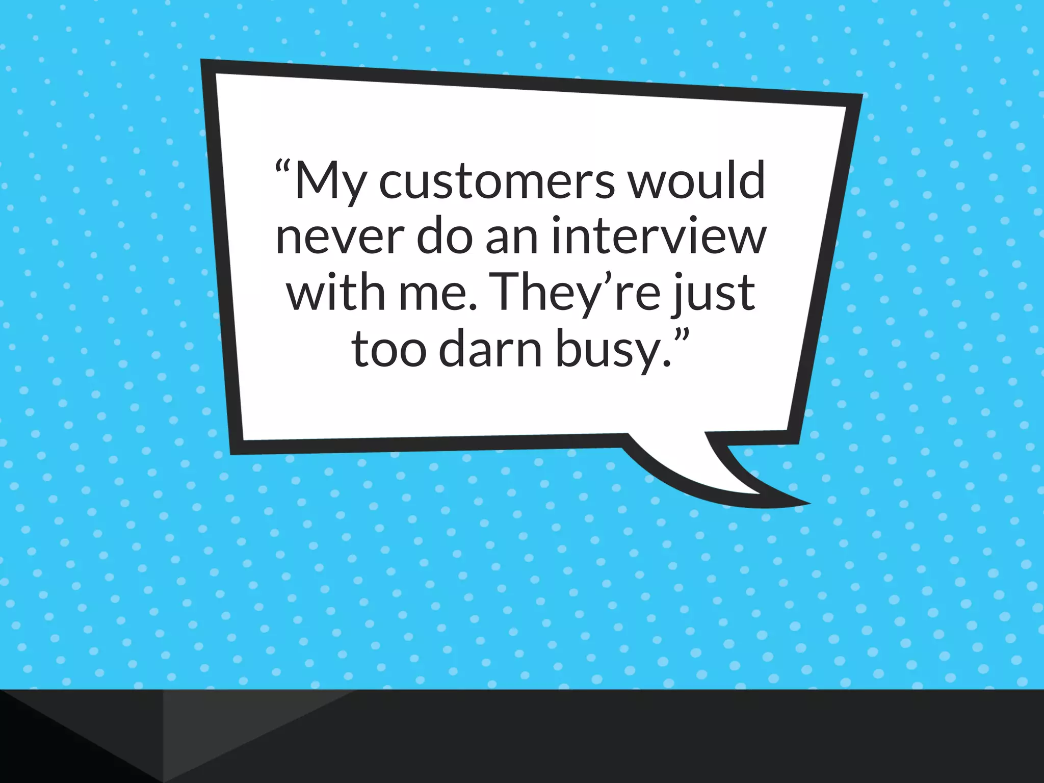 “My customers would
never do an interview
with me. They’re just
too darn busy.”
 