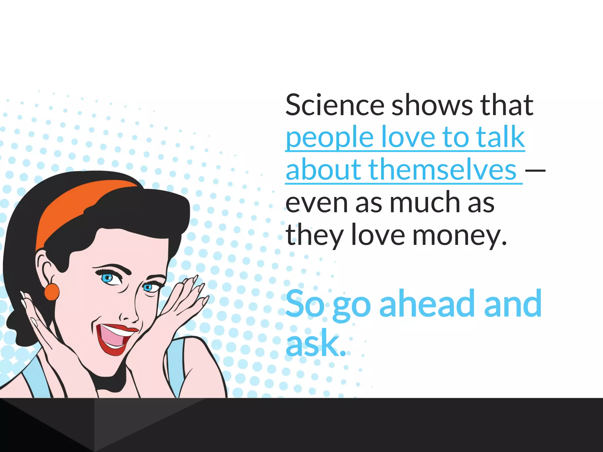Science shows that
people love to talk
about themselves —
even as much as
they love money.
So go ahead and
ask.
 