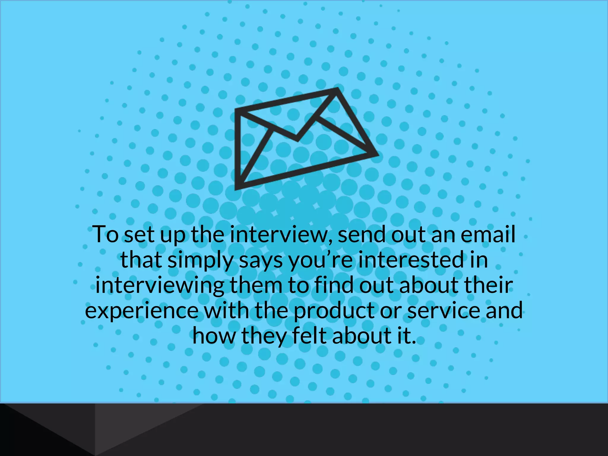 To set up the interview, send out an email
that simply says you’re interested in
interviewing them to find out about their
experience with the product or service and
how they felt about it.
 
