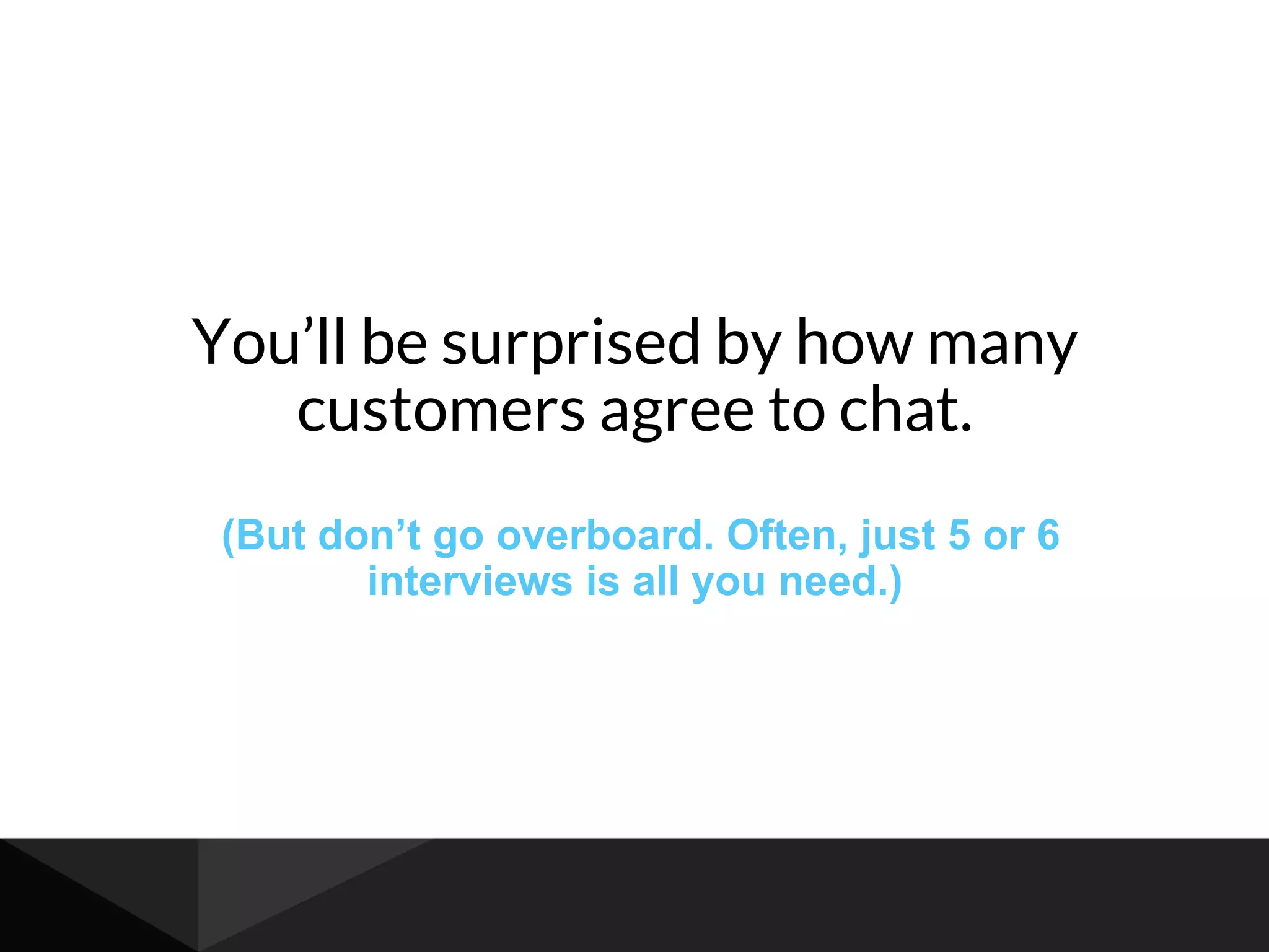 You’ll be surprised by how many
customers agree to chat.
(But don’t go overboard. Often, just 5 or 6
interviews is all you need.)
 
