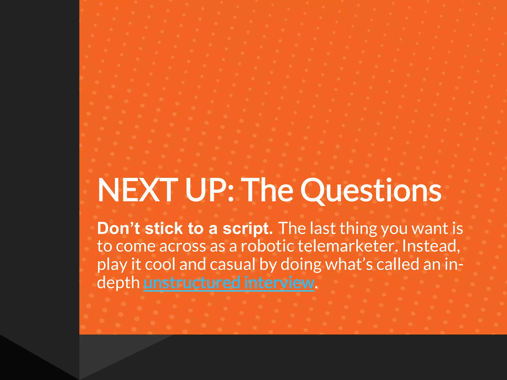 NEXT UP: The Questions
Don’t stick to a script. The last thing you want is
to come across as a robotic telemarketer. Instead,
play it cool and casual by doing what’s called an in-
depth unstructured interview.
 