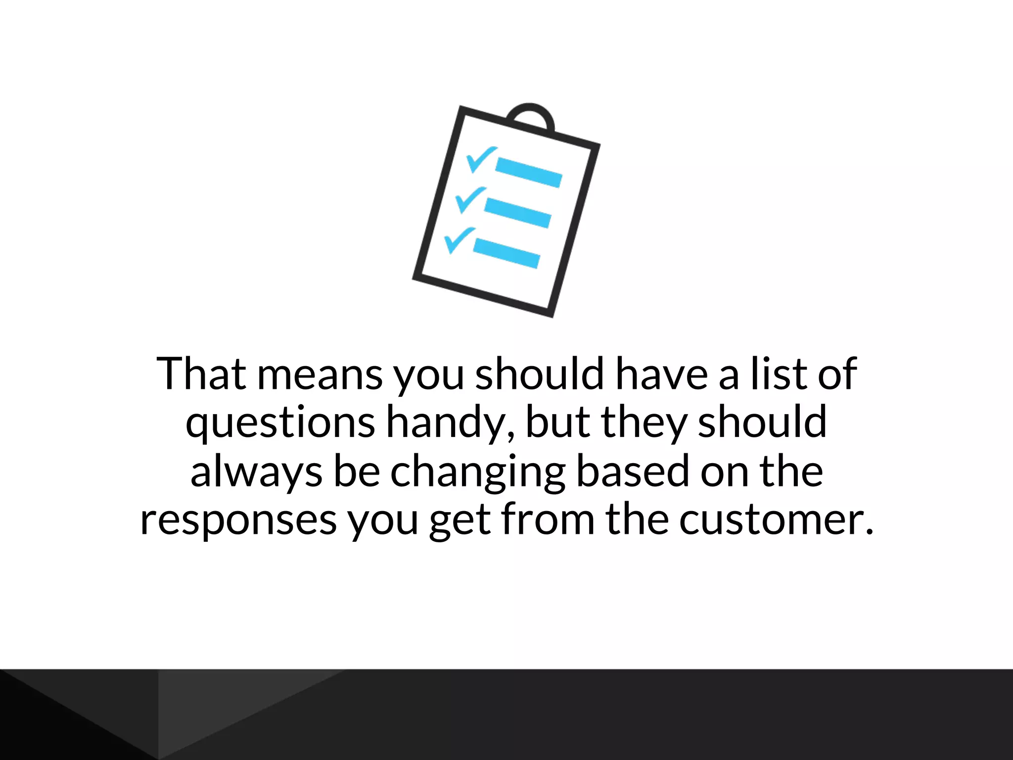 That means you should have a list of
questions handy, but they should
always be changing based on the
responses you get from the customer.
 