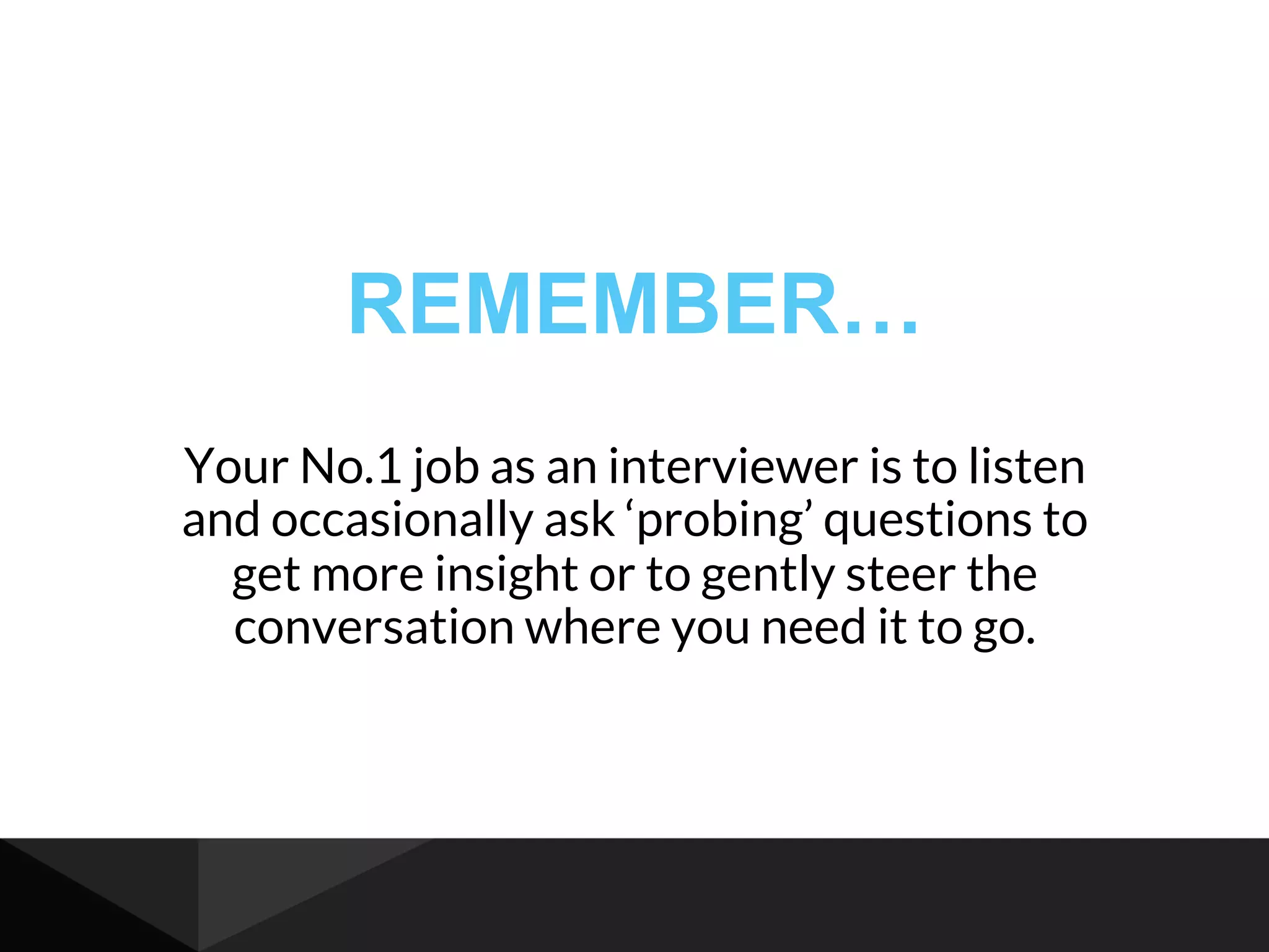 REMEMBER…
Your No.1 job as an interviewer is to listen
and occasionally ask ‘probing’ questions to
get more insight or to gently steer the
conversation where you need it to go.
 