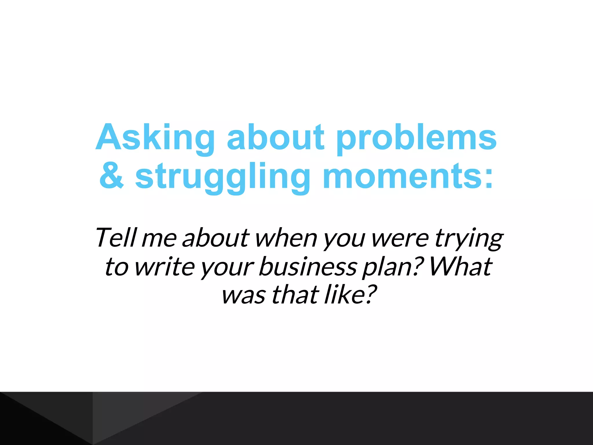 Asking about problems
& struggling moments:
Tell me about when you were trying
to write your business plan? What
was that like?
 
