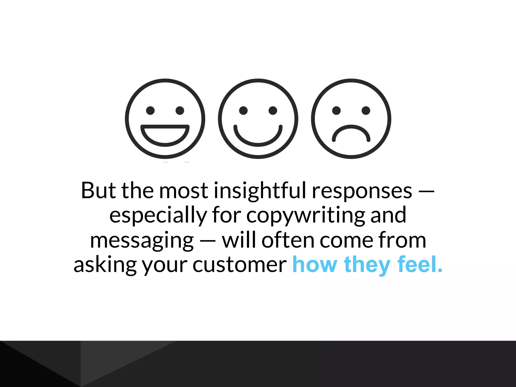 But the most insightful responses —
especially for copywriting and
messaging — will often come from
asking your customer how they feel.
 